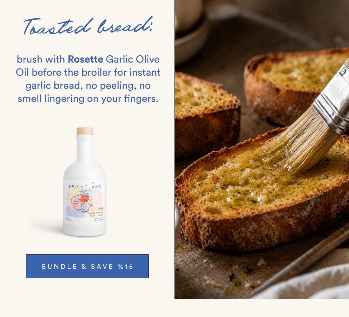 Toasted bread: brush with Rosette Garlic Olive Oil before the broiler for instant garlic bread, no peeling, no smell lingering on your fingers.