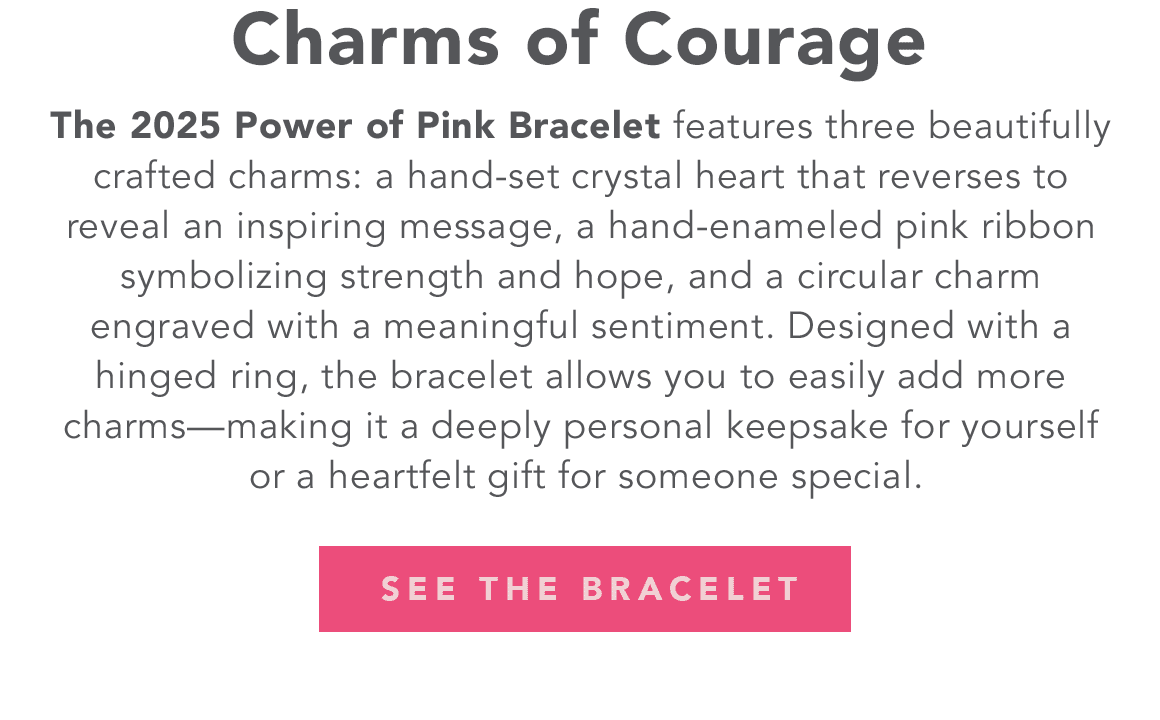Charms Of Courage - The two thousand twenty five Power of Pink Bracelet features three beautifully crafted charms: a hand-set crystal heart that reverses to reveal an inspiring message, a hand-enameled pink ribbon symbolizing strength and hope, and a circular charm engraved with a meaningful sentiment. Designed with a hinged ring, the bracelet allows you to easily add more charms - making it a deeply personal keepsake for yourself or a heartfelt gift for someone special. - See The Bracelet