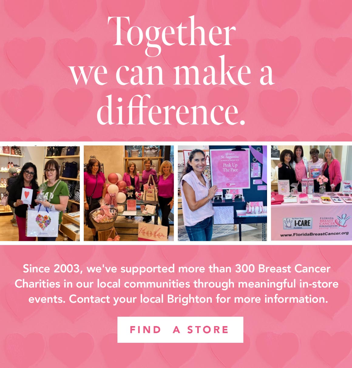 Together We Can Make A Difference - Since two thousand three, we've supported more than three hundred Breast Cancer Charities in our local communities through meaningful in-store events. Contact your local Brighton for more information. - Find A Store