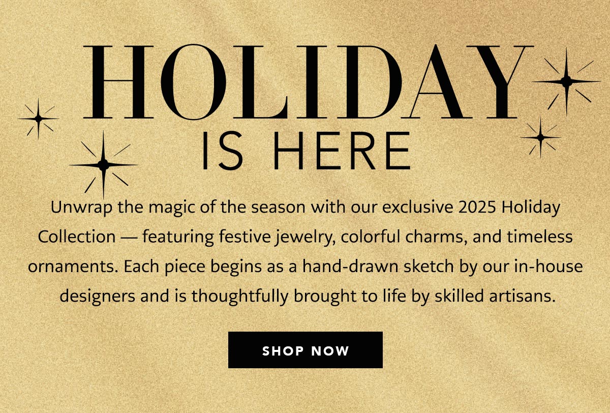 Holiday Is Here - Unwrap the magic of the season with our exclusive Two Thousand Twenty Five Holiday Collection - featuring festive jewelry, colorful charms, and timeless ornaments. Each piece begins as a hand-drawn sketch by our in-house designers and is thoughtfully brought to life by skilled artisans. - Shop Now