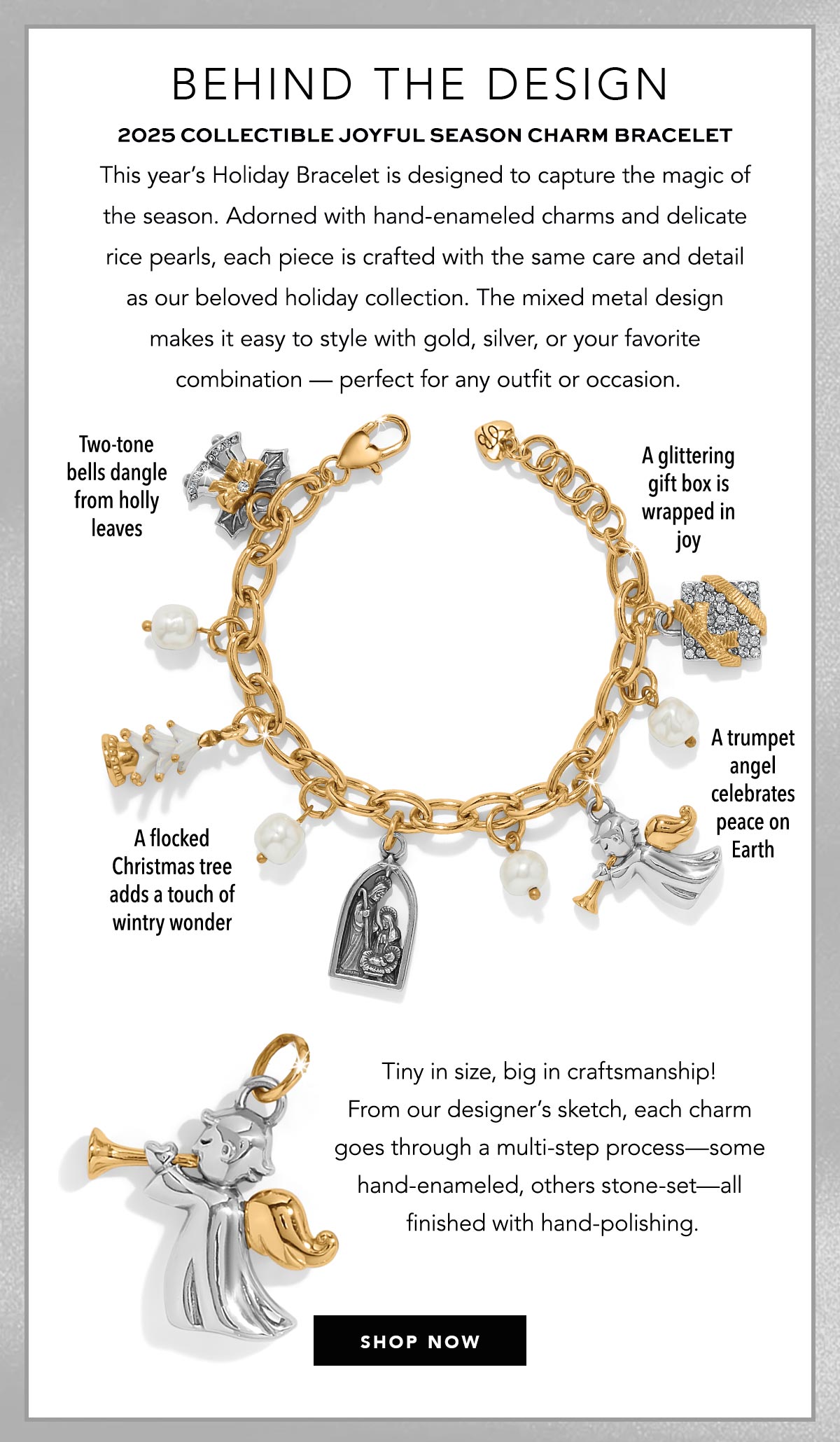 Behind The Design - Two Thousand Twenty Five Collectible Joyful Season Charm Bracelet - This year's Holiday Bracelet is designed to capture the magic of the season. Adorned with hand-enameled charms and delicate rice pearls, each piece is crafted with the same care and detail as our beloved holiday collection. The mixed metal design makes it easy to style with gold, silver, or your favorite combination - perfect for any outfit or occasion. - Two-tone bells dangle from holly leaves. - A flocked Christmas tree adds a touch of wintry wonder. - A glittering gift box is wrapped in joy. - A trumpet angel celebrates peace on Earth. - Tiny in size, big in craftsmanship! From our designer's sketch, each charm goes through a multi-step process - some hand-enameled, others stone-set - all finished with hand-polishing. - Shop Now