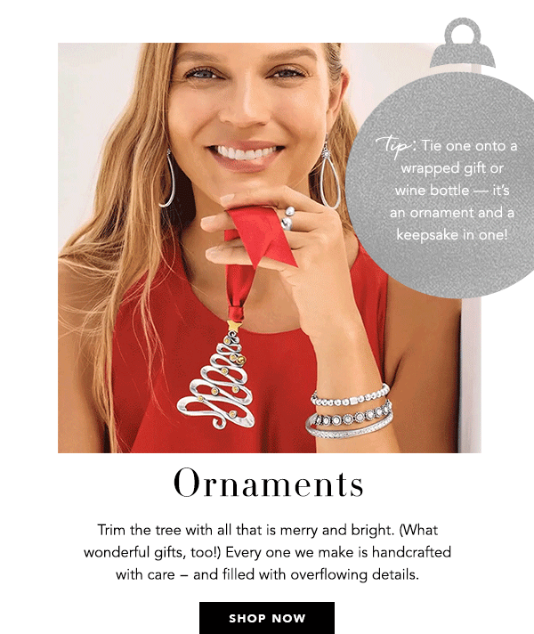 Ornaments - Trim the tree with all that is merry and bright. (What wonderful gifts, too!) Every one we make is handcrafted with care - and filled with overflowing details. - Tip: Tie one onto a wrapped gift or wine bottle - it's an ornament and a keepsake in one! - Shop Now