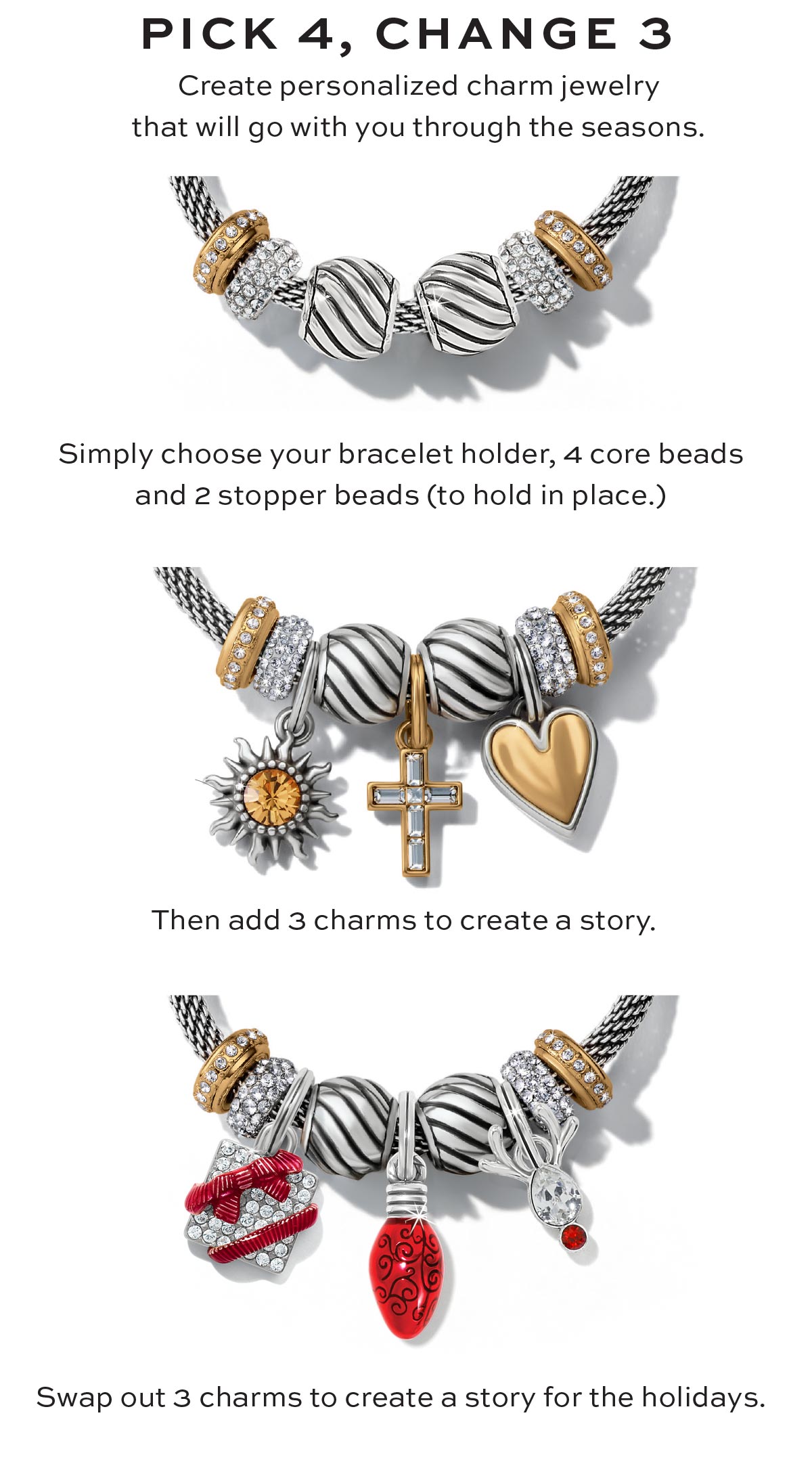 Pick Four, Change Three - Create personalized charm jewelry that will go with you through the seasons. - Simply choose your bracelet holder, four core beads and two stopper beads (to hold in place.) - Then add three charms to create a story. - Swap out three charms to create a story for the holidays. - Shop Now