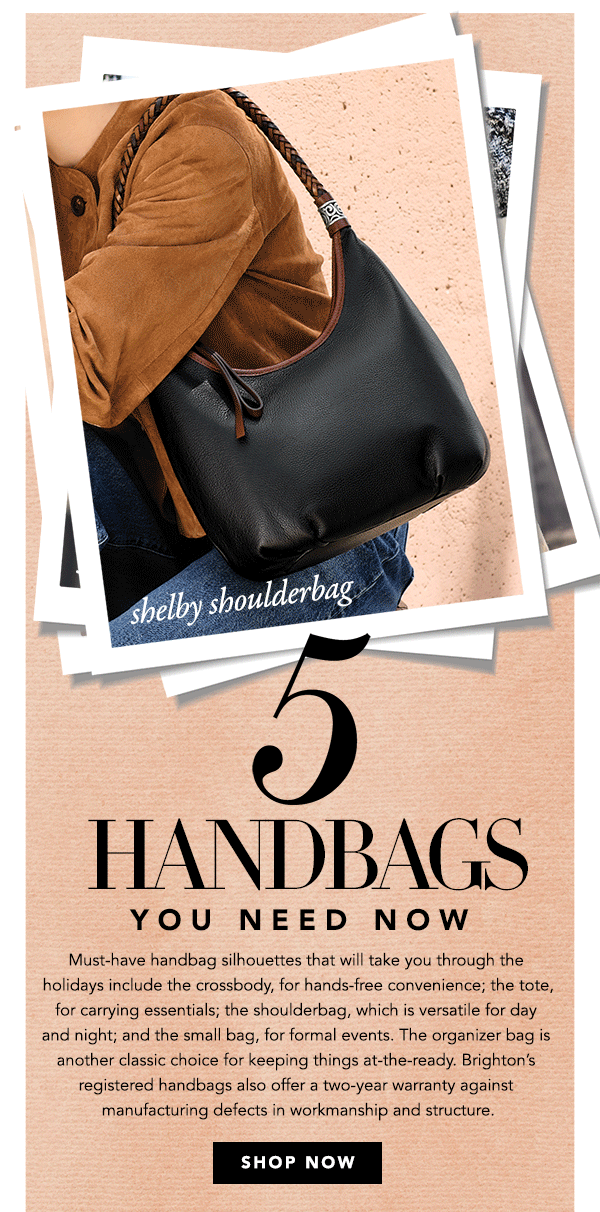 Five Handbags You Need Now - Must-have handbag silhouettes that will take you through the holidays include the crossbody, for hands-free convenience; the tote, for carrying essentials; the shoulderbag, which is versatile for day and night; and the small bag, for formal events. The organizer bag is another classic choice for keeping things at-the-ready. Brighton's registered handbags also offer a two-year warranty against manufacturing defects in workmanship and structure. - Shop Now