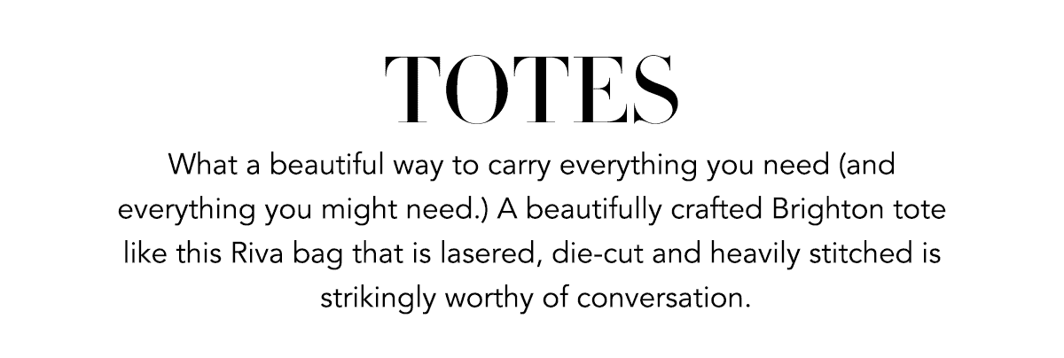 Totes - What a beautiful way to carry everything you need (and everything you might need.) A beautifully crafted Brighton tote like this Riva bag that is lasered, die-cut and heavily stitched is strikingly worthy of conversation. - Shop Now