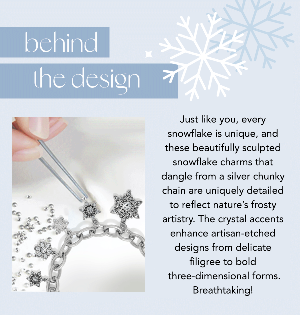 Behind The Design - Just like you, every snowflake is unique, and these beautifully sculpted snowflake charms that dangle from a silver chunky chain are uniquely detailed to reflect nature's frosty artistry. The crystal accents enhance artisan-etched designs from delicate filigree to bold three-dimensional forms. Breathtaking!
