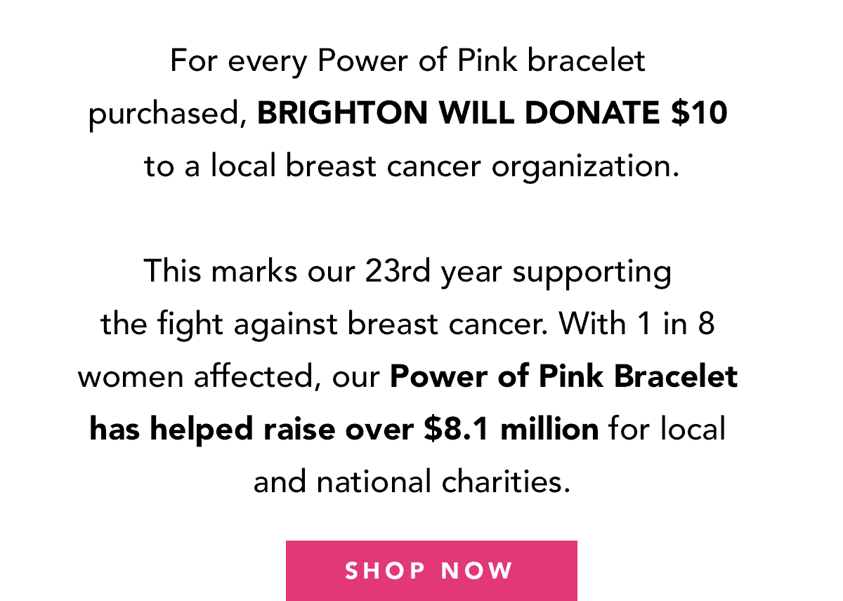 For every Power of Pink bracelet purchased, Brighton will donate ten dollars to a local breast cancer organization. This marks our twenty third year supporting the fight against breast cancer. With one in eight women affected, our Power of Pink bracelet has helped raise over eight point one million for local and national charities. - Shop Now