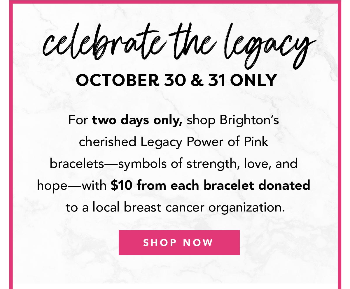 Celebrate The Legacy: October Thirtieth and Thirty First Only - For two days only, shop Brighton's cherished Legacy Power of Pink bracelets - symbols of strength, love, and hope - with ten dollars from each bracelet donated to a local breast cancer organization. - Shop Now