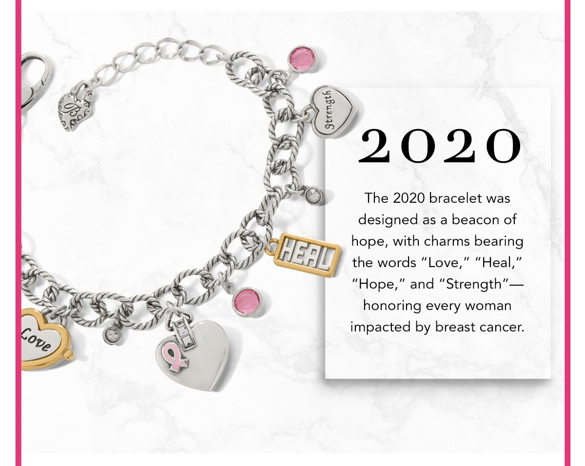 Two Thousand Twenty: The Two Thousand Twenty bracelet was designed as a beacon of hope, with charms bearing the words "Love," "Heal," "Hope," and "Strength" - honoring every woman impacted by breast cancer.