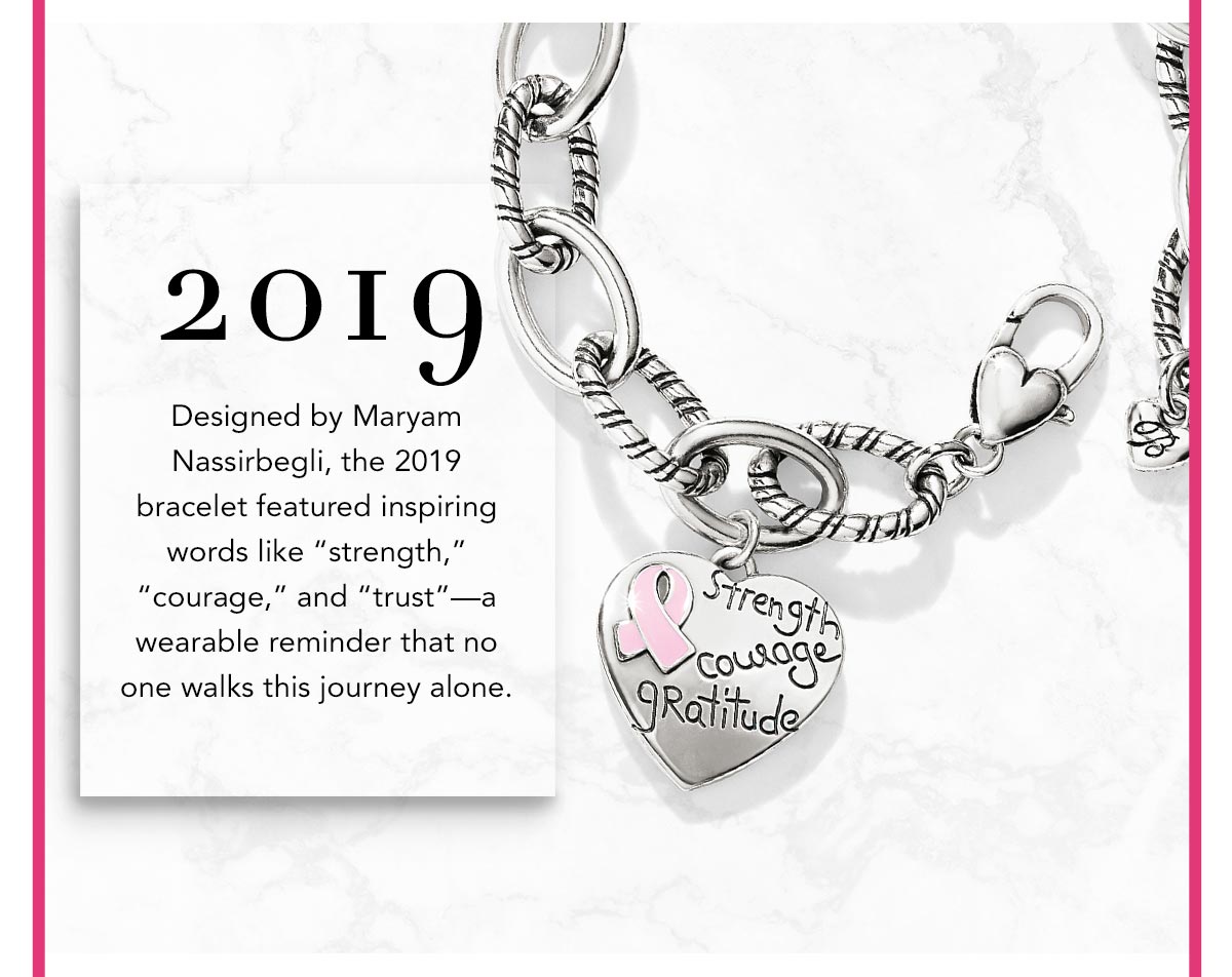 Two Thousand Nineteen: Designed by Maryam Nassirbegli, the Two Thousand Nineteen bracelet featured inspiring words like "strength," "courage," and "trust" - a wearable reminder that no one walks this journey alone.