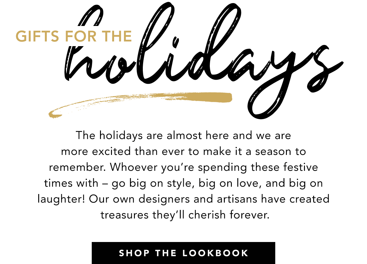 Gifts For The Holidays - The holidays are almost here and we are more excited than ever to make it a season to remember. Whoever you're spending these festive times with - go big on style, big on love, and big on laughter! Our own designers and artisans have created treasures they'll cherish forever. - Shop The Lookbook
