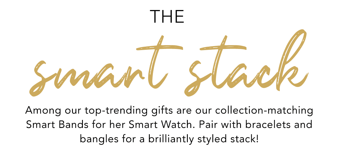 The Smart Stack - Among our top-trending gifts are our collection-matching Smart Bands for her Smart Watch. Pair with bracelets and bangles for a brilliantly styled stack! - Shop Now