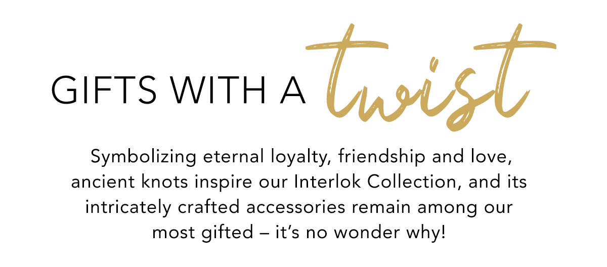 Gifts With A Twist - Symbolizing eternal loyalty, friendship and love, ancient knots inspire our Interlok Collection, and its intricately crafted accessories remain among our most gifted - it's no wonder why! - Shop Now