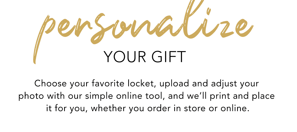 Personalize Your Gift - Choose your favorite locket, upload and adjust your photo with our simple online tool, and we'll print and place it for you, whether you order in store or online. - Shop Now