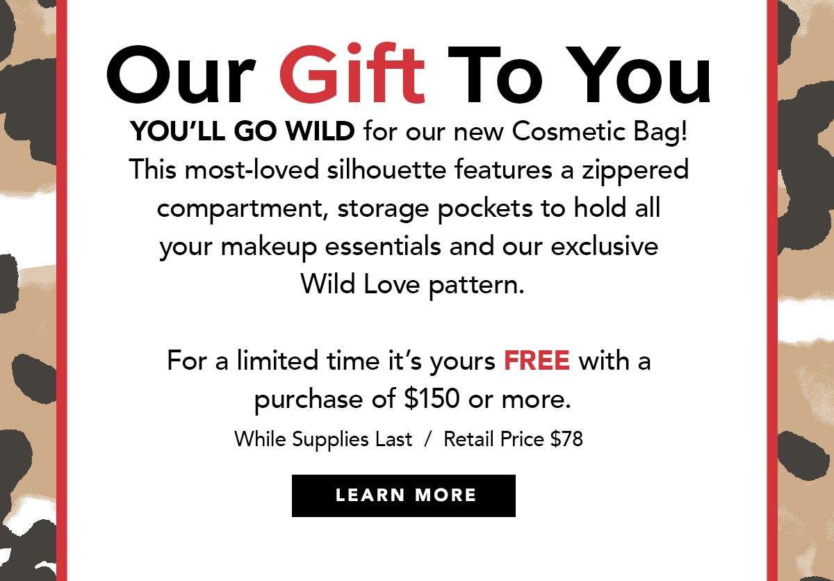 Our Gift To You - You'll go wild for our new Cosmetic Bag! This most-loved silhouette features a zippered compartment, storage pockets to hold all your makeup essentials and our exclusive Wild Love pattern. - For a limited time it's yours free with a purchase of one hundred fifty dollars or more. - While Supplies Last. Retail Price, seventy eight dollars. - Learn More