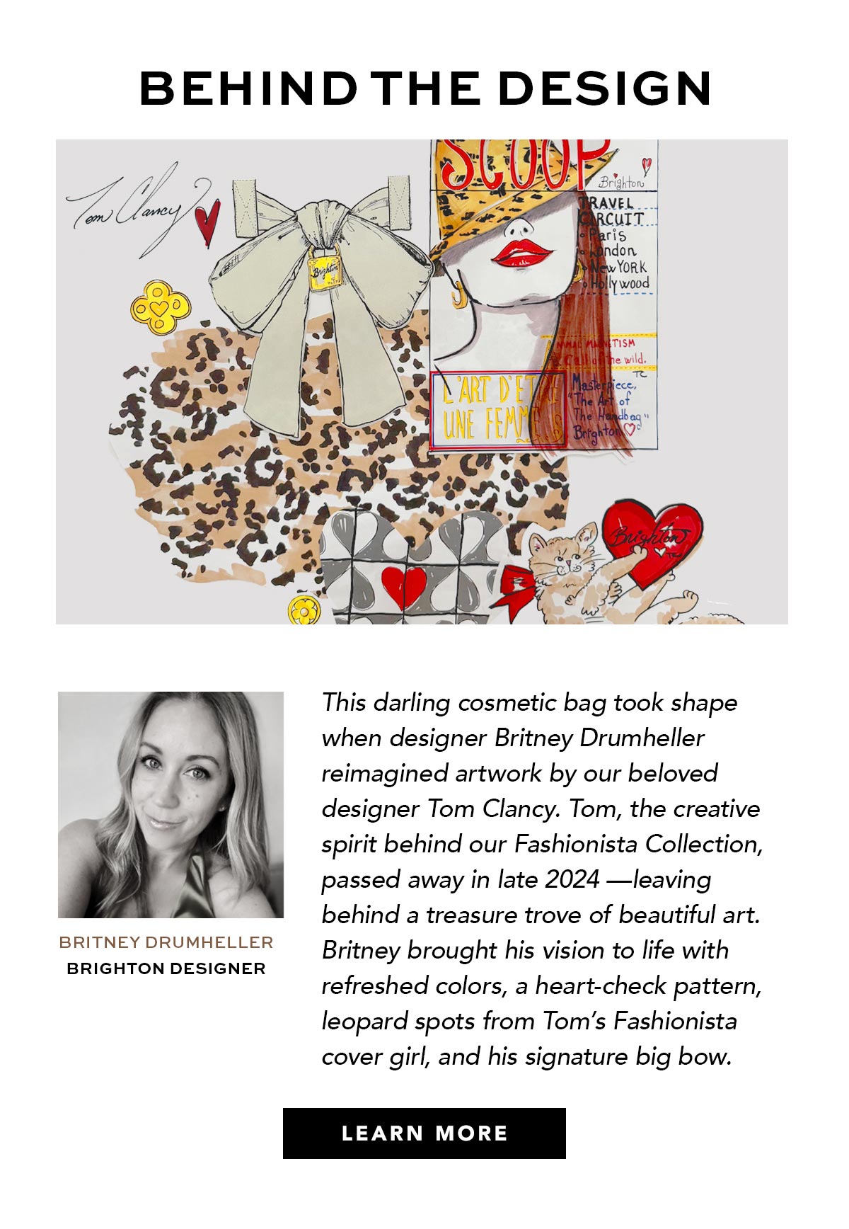 Behind The Design - This darling cosmetic bag took shape when Brighton designer Britney Drumheller reimagined artwork by our beloved designer Tom Clancy. Tom, the creative spirit behind our Fashionista Collection passed away in late Two Thousand Twenty Four - leaving behind a treasure trove of beautiful art. Britney brought his vision to life with refreshed colors, a heart-check pattern, leopard spots from Tom's Fashionista cover girl, and his signature big bow. - Learn More