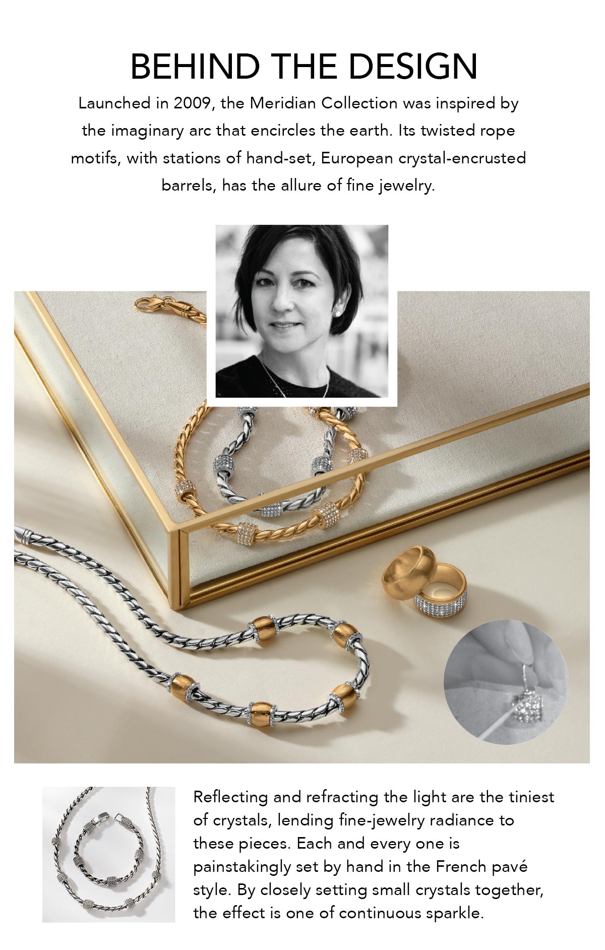 Behind The Design - Launched in Two Thousand Nine, the Meridian Collection was inspired by the imaginary arc that encircles the earth. Its twisted rope motifs, with stations of hand-set, European crystal-encrusted barrels, has the allure of fine jewelry. Reflecting and refracting the light are the tiniest of crystals, lending fine-jewelry radiance to these pieces. Each and every one is painstakingly set by hand in the French pave style. By closely setting small crystals together, the effect is one of continuous sparkle. - Shop Now