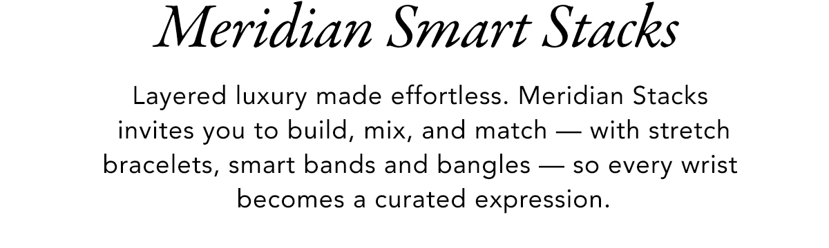 Meridian Smart Stacks - Layered luxury made effortless. Meridian Stacks invites you to build, mix, and match - with stretch bracelets, smart bands and bangles - so every wrist becomes a curated expression. - Shop Now