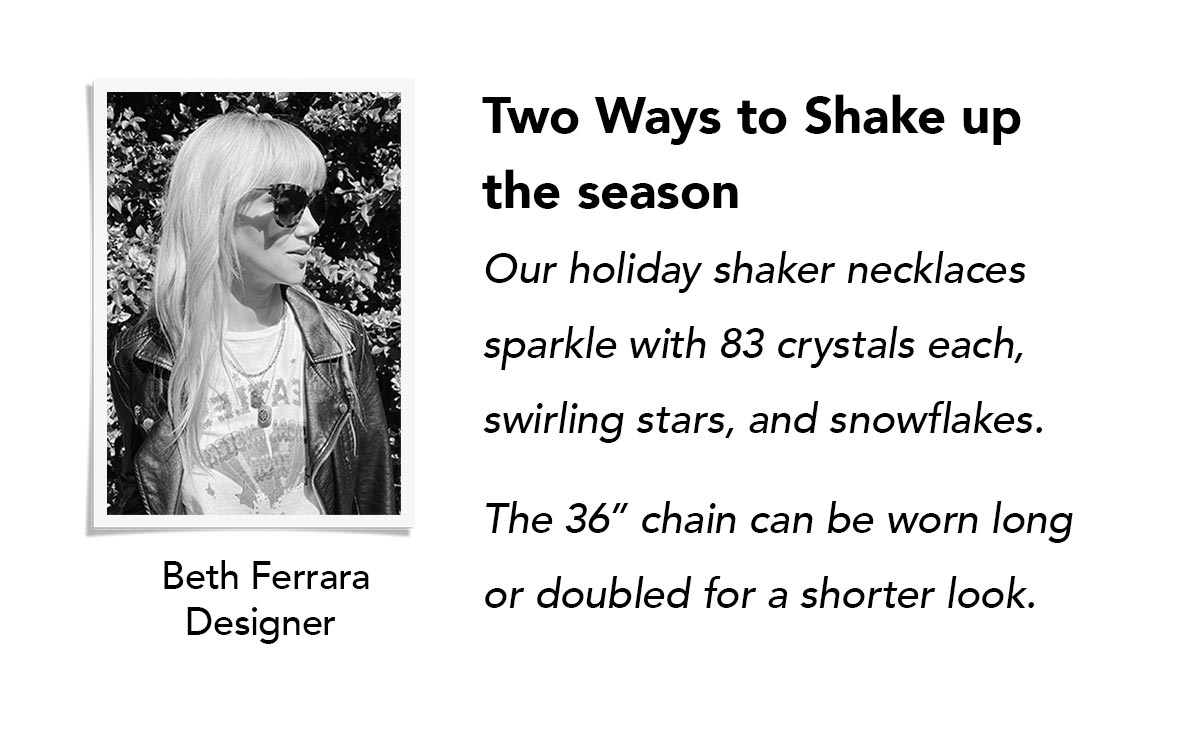 Two Ways To Shake Up The Season - Our holiday shaker necklaces sparkle with eighty three crystals each, swirling stars, and snowflakes. The thirty six inch chain can be worn long or doubled for a shorter look. - Beth Ferrara, Designer. - Shop Now