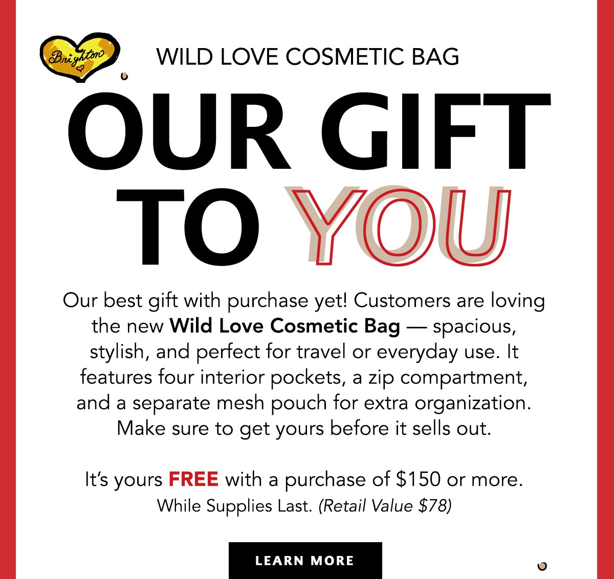 Wild Love Cosmetic Bag - Our Gift To You - Our best gift with purchase yet! Customers are loving the new Wild Love Cosmetic Bag - spacious, stylish, and perfect for travel or everyday use. It features four interior pockets, a zip compartment, and a separate mesh pouch for extra organization. Make sure to get yours before it sells out. - It's yours free with a purchase of one hundred fifty dollars or more. While Supplies Last. (Retail Value seventy eight dollars) - Learn More