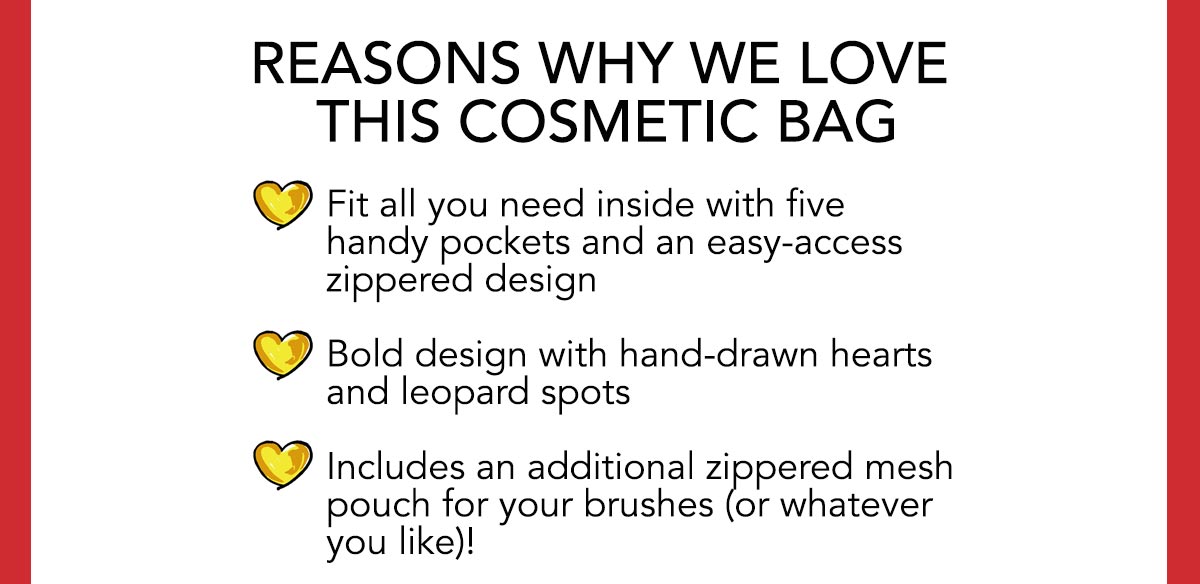 Reasons Why We Love This Cosmetic Bag - Fit all you need inside with five handy pockets and an easy-access zippered design - Bold design with hand-drawn hearts and leopard spots - Includes an additional zippered mesh pouch for your brushes (or whatever you like)!