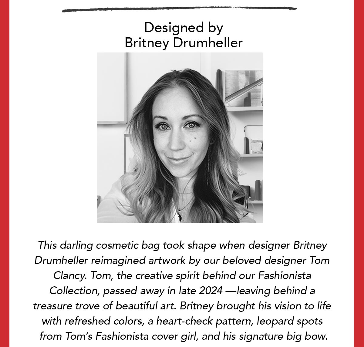 Designed by Britney Drumheller - This darling cosmetic bag took shape when designer Britney Drumheller reimagined artwork by our beloved designer Tom Clancy. Tom, the creative spirit behind our Fashionista Collection, passed away in late two thousand twenty four - leaving behind a treasure trove of beautiful art. Britney brought his vision to life with refreshed colors, a heart-check pattern, leopard spots from Tom's Fashionista cover girl, and his signature big bow.