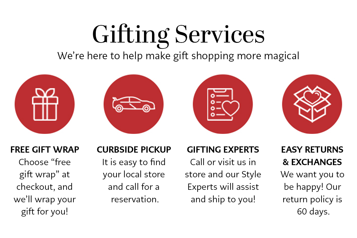Gifting Services - We're here to help make gift shopping more magical. - Free Gift Wrap: Choose "free gift wrap" at checkout, and we'll wrap your gift for you! - Curbside Pickup: It is easy to find your local store and call for a reservation. - Gifting Experts: Call or visit us in store and our Style Experts will assist and ship to you! - Easy Returns and Exchanges: We want you to be happy! Our return policy is sixty days.
