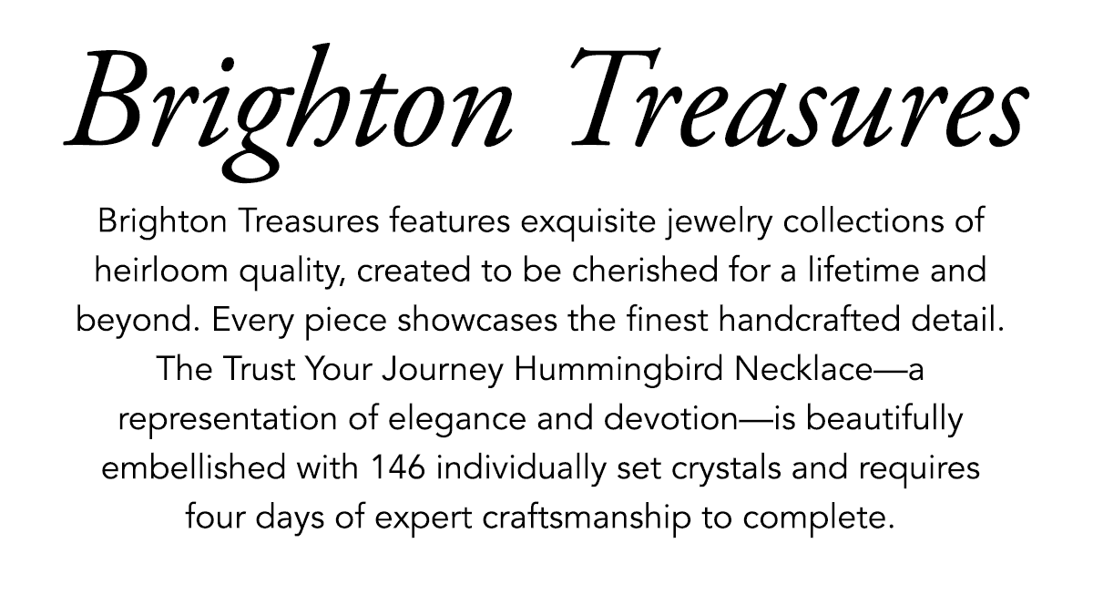 Brighton Treasures - Brighton Treasures features exquisite jewelry collections of heirloom quality, created to be cherished for a lifetime and beyond. Every piece showcases the finest handcrafted detail. The Trust Your Journey Hummingbird Necklace - a representation of elegance and devotion - is beautifully embellished with one hundred forty six individually set crystals and requires four days of expert craftsmanship to complete. - Shop Now