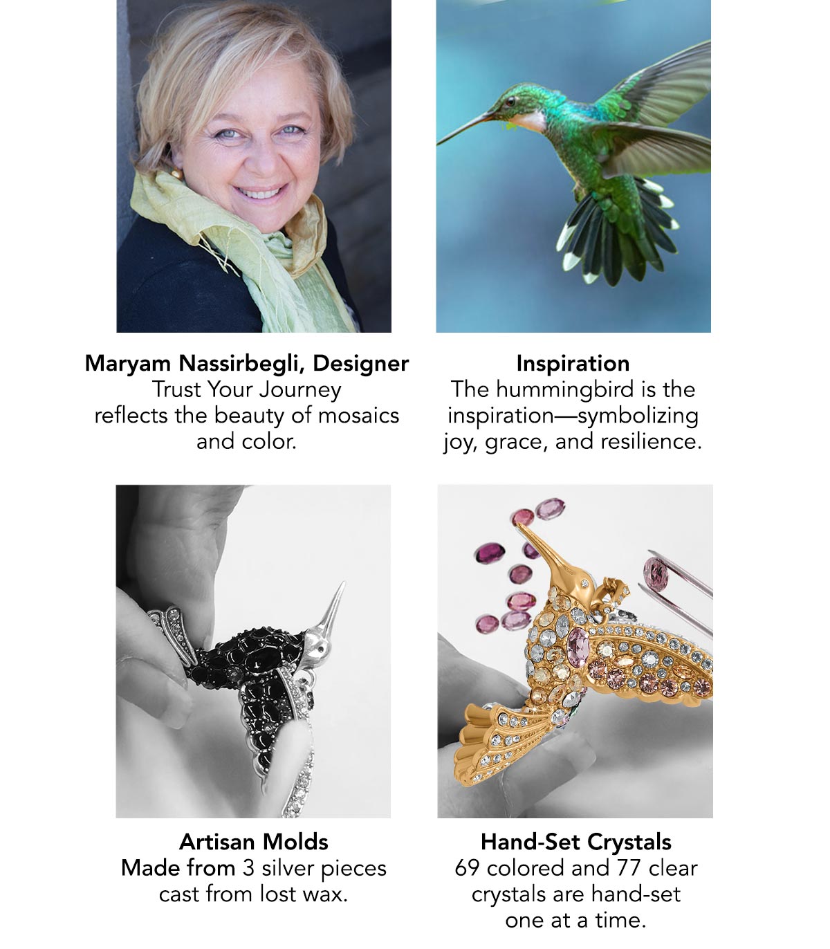 Maryam Nassirbegli, Designer: Trust Your Journey reflects the beauty of mosaics and color. - Inspiration: The hummingbird is the inspiration - symbolizing joy, grace, and resilience. - Artisan Molds: Made from three silver pieces cast from lost wax. - Hand-Set Crystals: sixty nine colored and seventy seven clear crystals are hand-set one at a time.