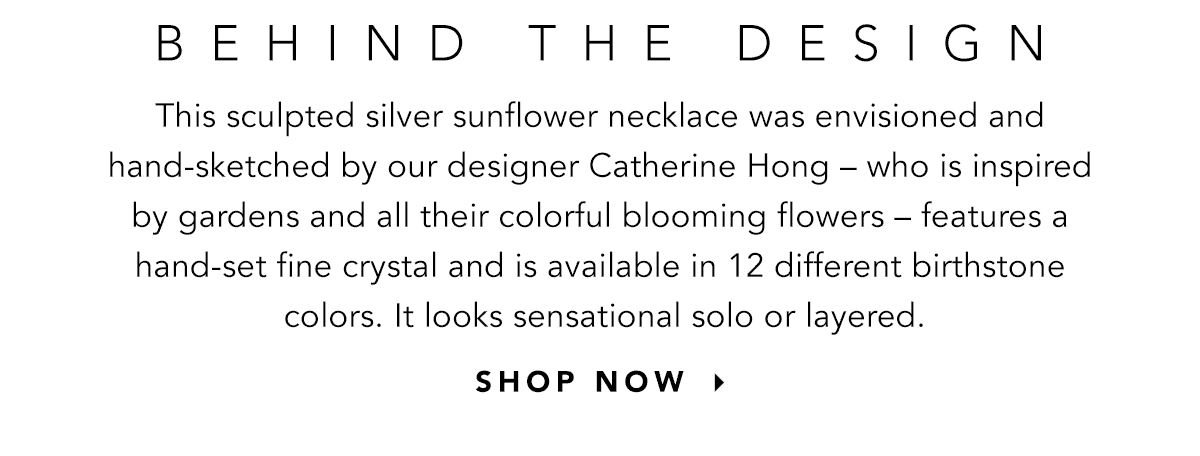 Behind The Design - This sculpted silver sunflower necklace was envisioned and hand-sketched by our designer Catherine Hong - who is inspired by gardens and all their colorful blooming flowers - features a hand-set fine crystal and is available in twelve different birthstone colors. It looks sensational solo or layered. - Shop Now
