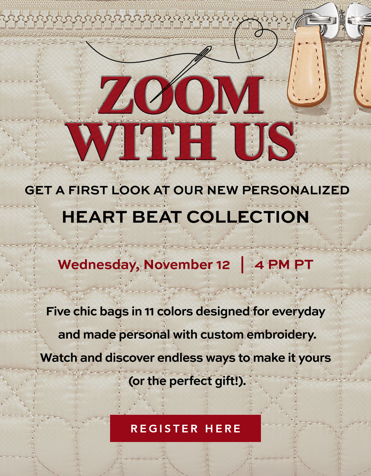 Zoom With Us: Get A First Look At Our New Personalized Heart Beat Collection - Wednesday, November Twelfth at Four P.M. Pacific Time - Five chic bags in eleven colors designed for everyday and make personal with custom embroidery. Watch and discover endless ways to make it yours (or the perfect gift!). - Register Here