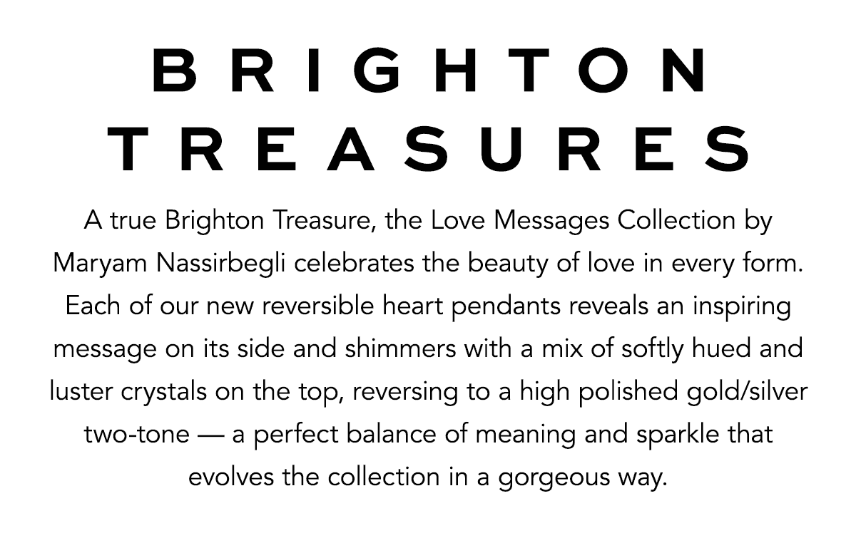 Brighton Treasures - A true Brighton Treasure, the Love Messages Collection by Maryam Nassirbegli celebrates the beauty of love in every form. Each of our new reversible heart pendants reveals an inspiring message on its side and shimmers with a mix of softly hued and luster crystals on the top, reversing to a high polished gold and silver two-tone - a perfect balance of meaning and sparkle that evolves the collection in a gorgeous way. - Shop Now