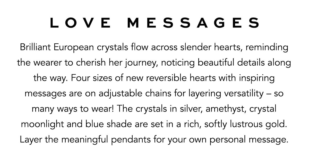 Love Messages - Brilliant European crystals flow across slender hearts, reminding the wearer to cherish her journey, noticing beautiful details along the way. Four sizes of new reversible hearts with inspiring messages are on adjustable chains for layering versatility - so many ways to wear! The crystals in silver, amethyst, crystal moonlight and blue shade are set in a rich, softly lustrous gold. Layer the meaningful pendants for your own personal message. - Shop Now