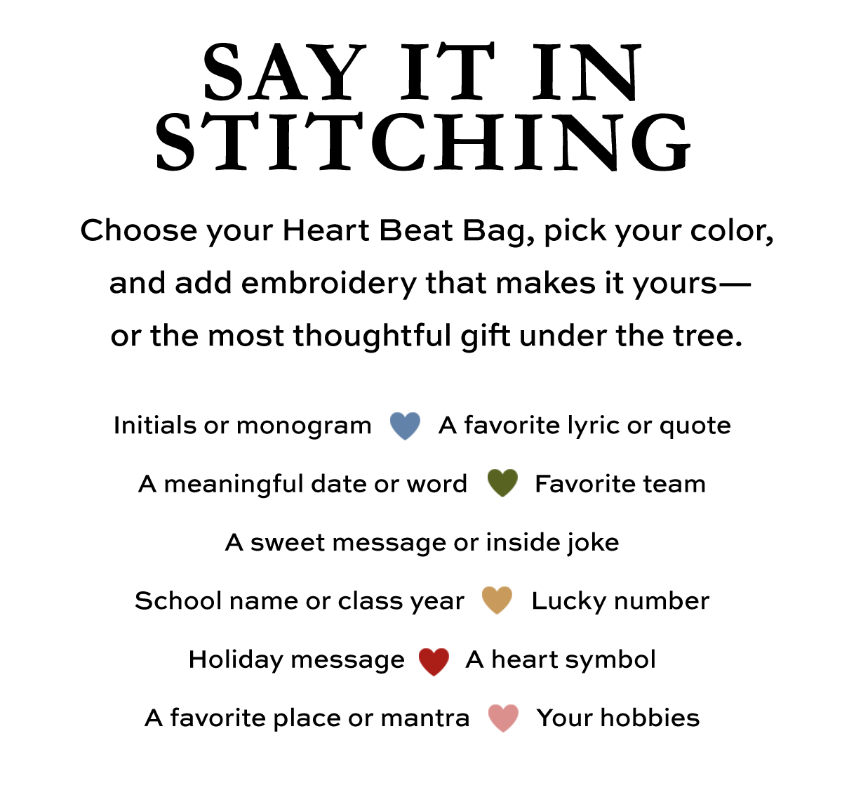 Say It In Stitching - Choose your Heart Beat Bag, pick your color, and add embroidery that makes it yours - or the most thoughtful gift under the tree. - Initials or monogram. - A favorite lyric or quote. - A meaningful date or word. - Favorite team. - A sweet message or inside joke. - School name or class year. - Lucky number. - Holiday message. - A heart symbol. - A favorite place or mantra. - Your hobbies. - Shop Now
