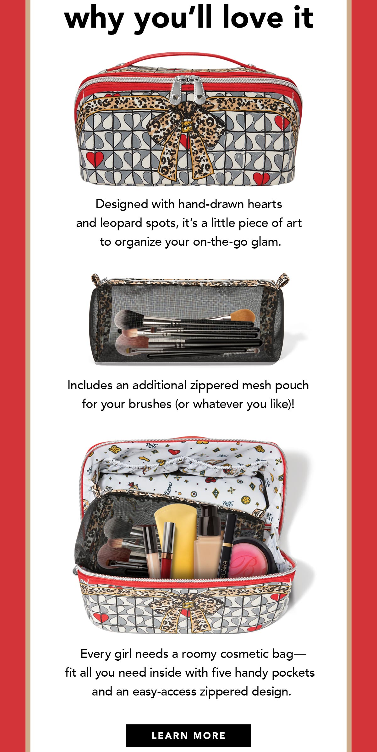 Why You'll Love It - Designed with hand-drawn hearts and leopard spots, it's a little piece of art to organize your on-the-go glam. - Includes an additional zippered mesh pouch for your brushes (or whatever you like)! - Every girl needs a roomy cosmetic bag - fit all you need inside with five handy pockets and an easy-access zippered design. - Learn More