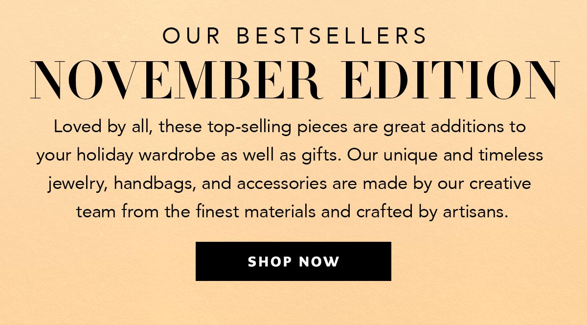 Our Bestsellers: November Edition - Loved by all, these top-selling pieces are great additions to your holiday wardrobe as well as gifts. Our unique and timeless jewelry, handbags, and accessories are made by our creative team from the finest materials and crafted by artisans. - Shop Now