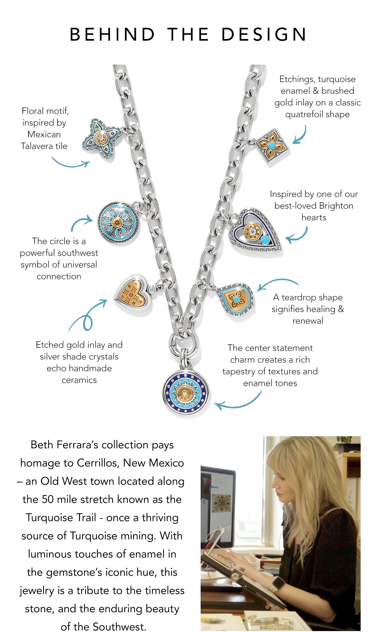 Behind The Design - Beth Ferrara's collection pays homage to Cerrillos, New Mexico - an Old West town located along the fifty mile stretch known as the Turquoise Trail - once a thriving source of Turquoise mining. With luminous touches of enamel in the gemstone's iconic hue, this jewelry is a tribute to the timeless stone, and the enduring beauty of the Southwest. - Floral motif, inspired by Mexican Talavera tile. - The circle is a powerful southwest symbol of universal connection. - Etched gold inlay and silver shade crystals echo handmade ceramics. - Etchings, turquoise enamel and brushed gold inlay on a classic quatrefoil shape. - Inspired by one of our best-loved Brighton hearts. - A teardrop shape signifies healing and renewal. - The center statement charm creates a rich tapestry of textures and enamel tones. - Shop Now