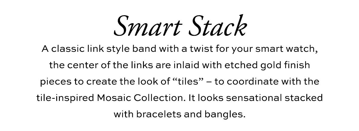 Smart Stack - A classic link style band with a twist for your smart watch, the center of the links are inlaid with etched gold finish pieces to create the look of "tiles" - to coordinate with the tile-inspired Mosaic Collection. It looks sensational stacked with bracelets and bangles. - Shop Now