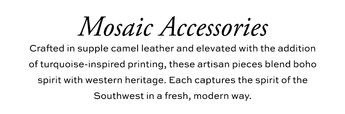 Mosaic Accessories - Crafted in supple camel leather and elevated with the addition of turquoise-inspired printing, these artisan pieces blend boho spirit with western heritage. Each captures the spirit of the Southwest in a fresh, modern way. - Shop Now