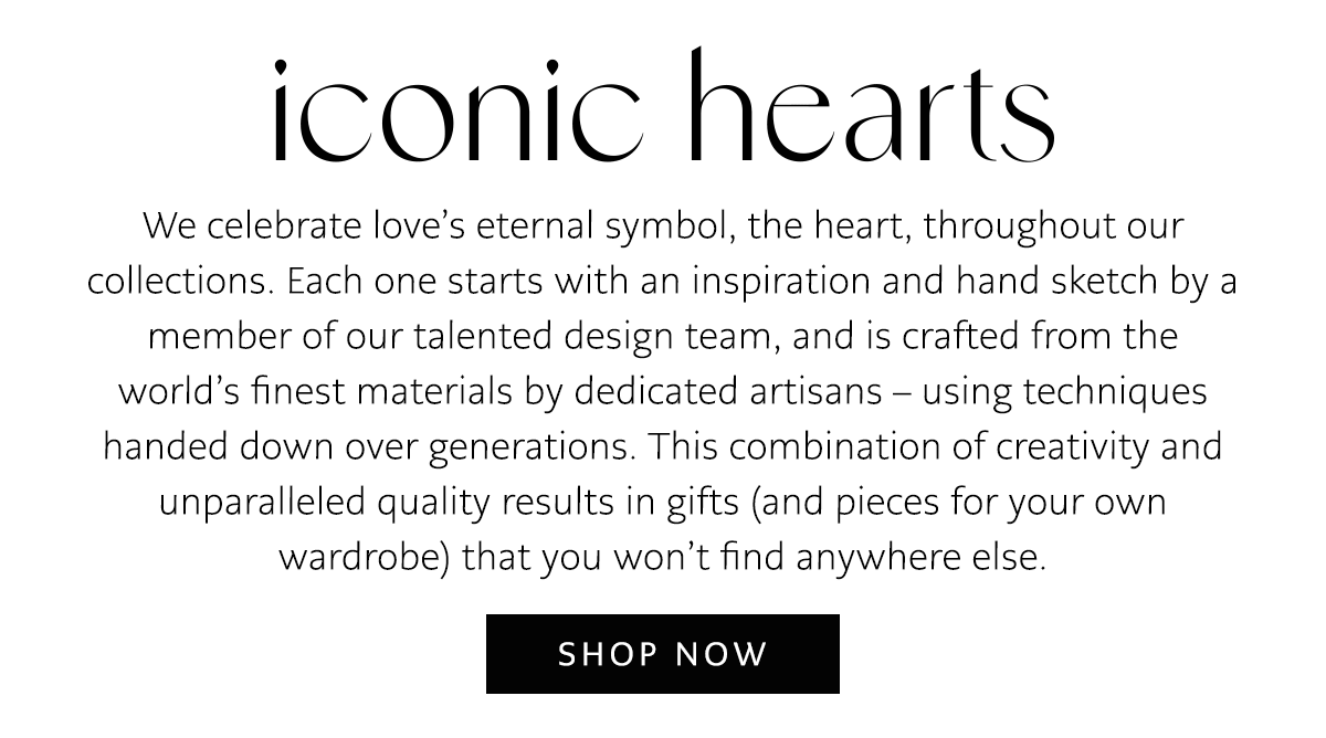 Iconic Hearts - We celebrate love's eternal symbol, the heart, throughout our collections. Each one starts with an inspiration and hand sketch by a member of our talented design team, and is crafted from the world's finest materials by dedicated artisans - using techniques handed down over generations. This combination of creativity and unparalleled quality results in gifts (and pieces for your own wardrobe) that you won't find anywhere else. - Shop Now