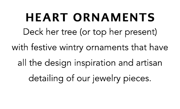 Heart Ornaments - Deck her tree (or top her present) with festive wintry ornaments that have all the design inspiration and artisan detailing of our jewelry pieces.