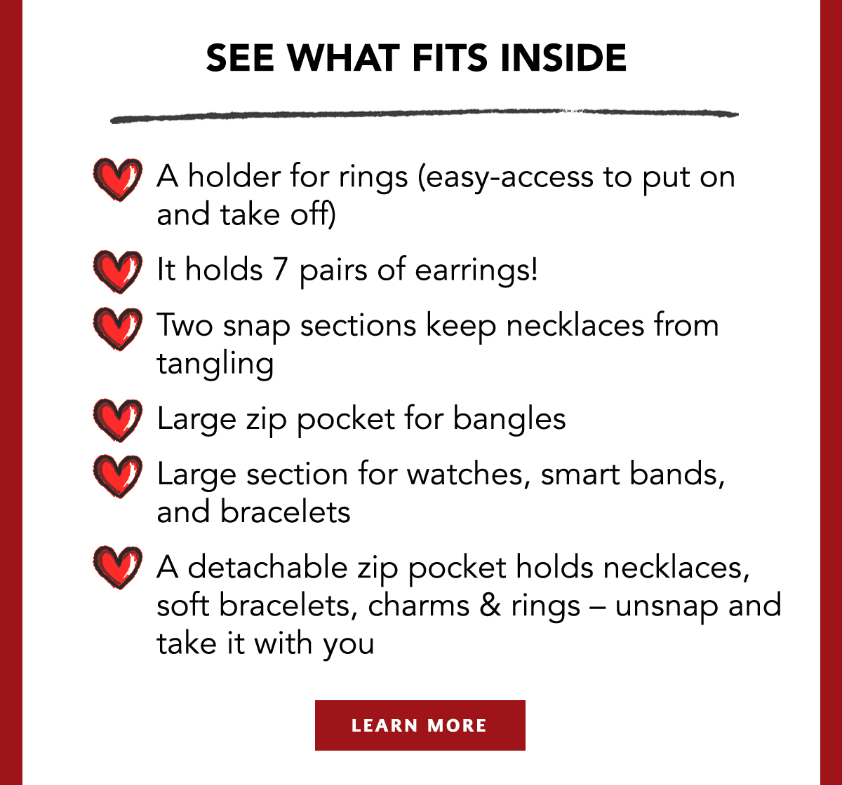 See What Fits Inside - A holder for rings (easy-access to put on and take-off) - It holds seven pairs of earrings! - Two snap sections keep necklaces from tangling - Large zip pocket for bangles - Large section for watches, smart bands, and bracelets - A detachable zip pocket holds necklaces, soft bracelets, charms and rings - unsnap and take it with you.