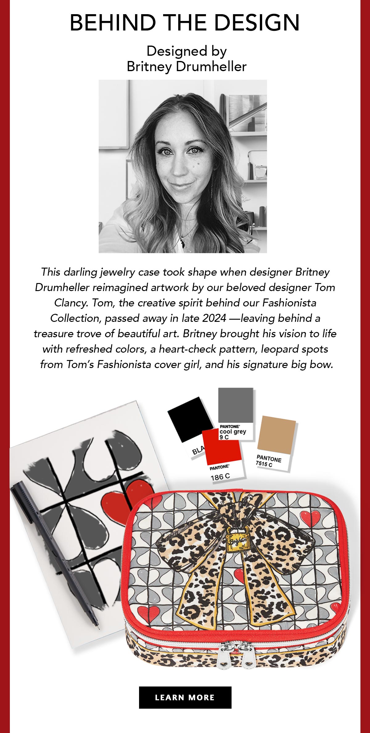 Behind The Design - Designed by Britney Drumheller - This darling jewelry case took shape when designer Britney Drumheller reimagined artwork by our beloved designer Tom Clancy. Tom, the creative spirit behind our Fashionista Collection, passed away in late Two Thousand Twenty Four - leaving behind a treasure trove of beautiful art. Britney brought his vision to life with refreshed colors, a heart-check pattern, leopard spots from Tom's Fashionista cover girl, and his signature big bow. - Learn More