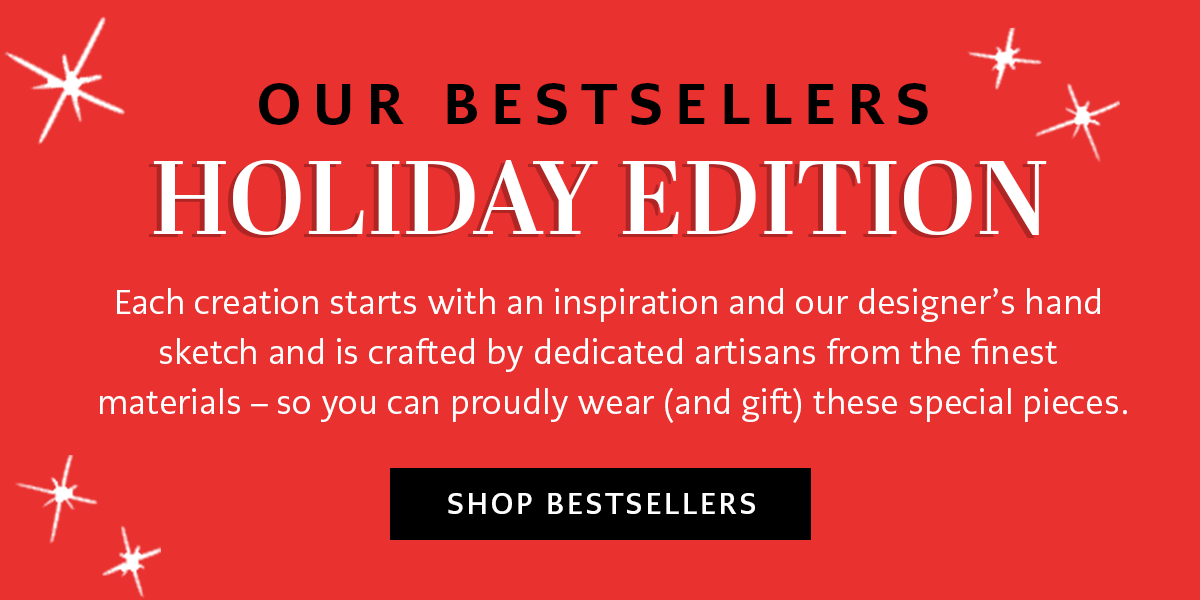 Our Bestsellers: Holiday Edition - Each creation starts with an inspiration and our designer's hand sketch and is crafted by dedicated artisans from the finest materials - so you can proudly wear (and gift) these special pieces. - Shop Bestsellers