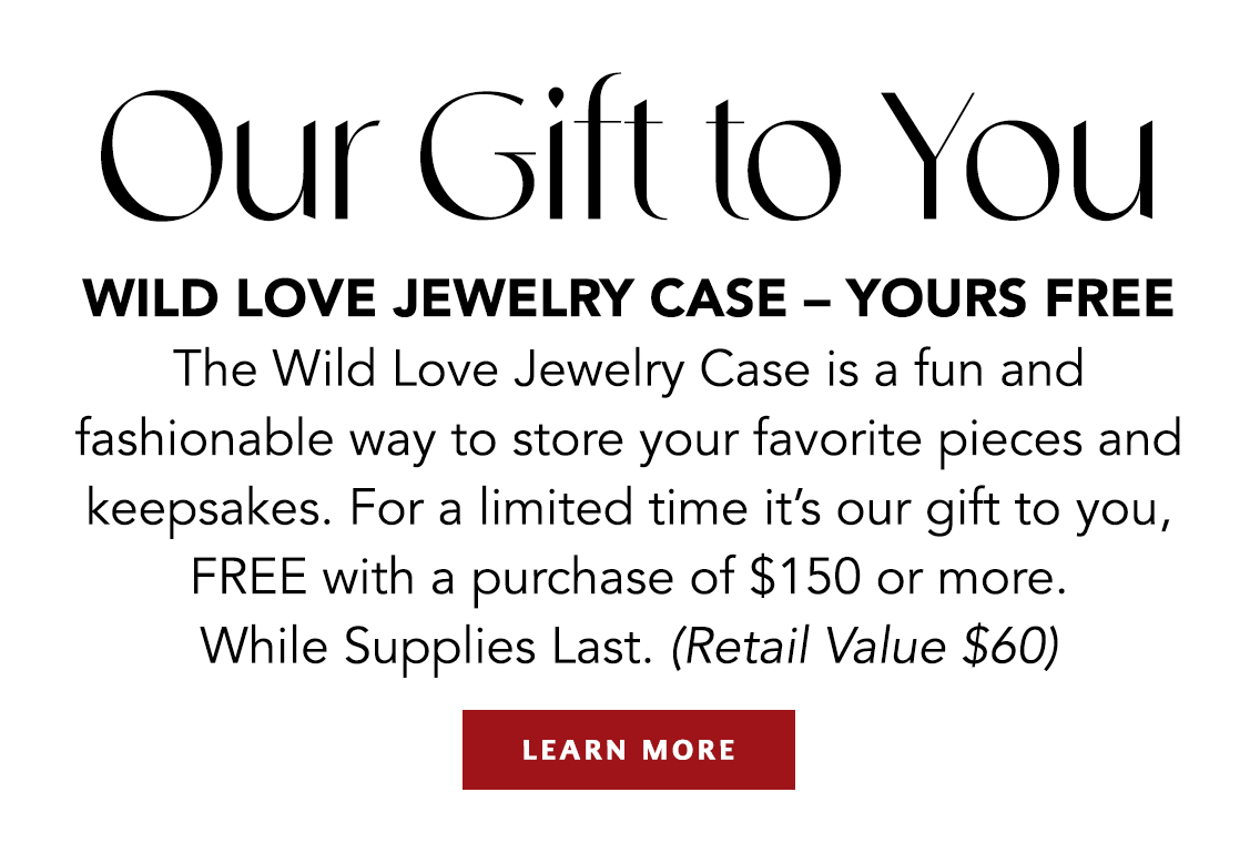 Our Gift To You - Wild Love Jewelry Case - Yours Free - The Wild Love Jewelry Case is a fun and fashionable way to store your favorite pieces and keepsakes. For a limited time it's our gift to you, FREE with a purchase of one hundred fifty dollars or more. While Supplies Last. (Retail Value sixty dollars) - Learn More