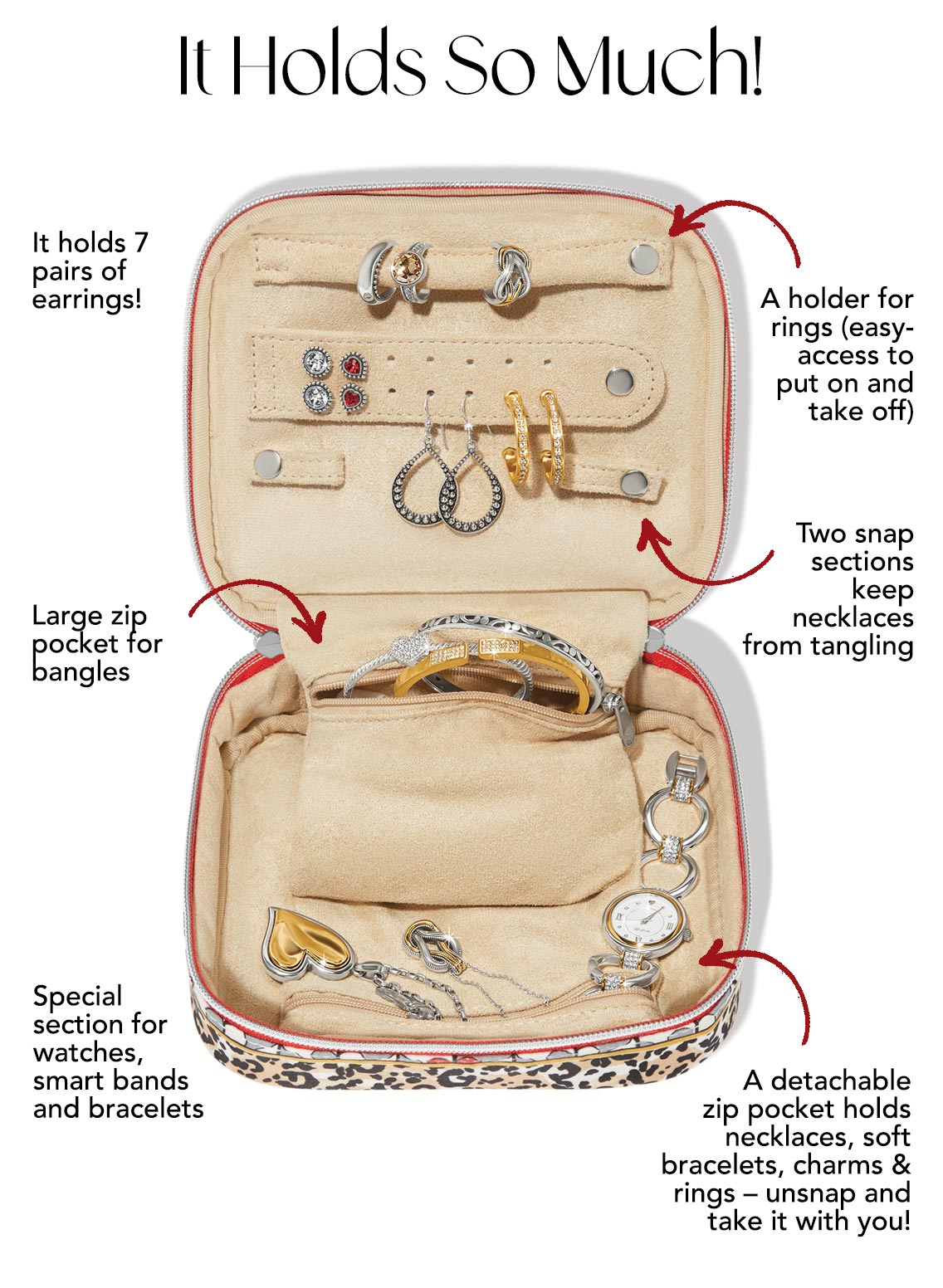 It Holds So Much! - It holds seven pairs of earrings! - Large zip pocket for bangles. - Special section for watches, smart bands and bracelets. - A holder for rings (easy-access to put on and take off). - Two snap sections keep necklaces from tangling. - A detachable zip pocket holds necklaces, soft bracelets, charms, and rings - unsnap and take it with you!