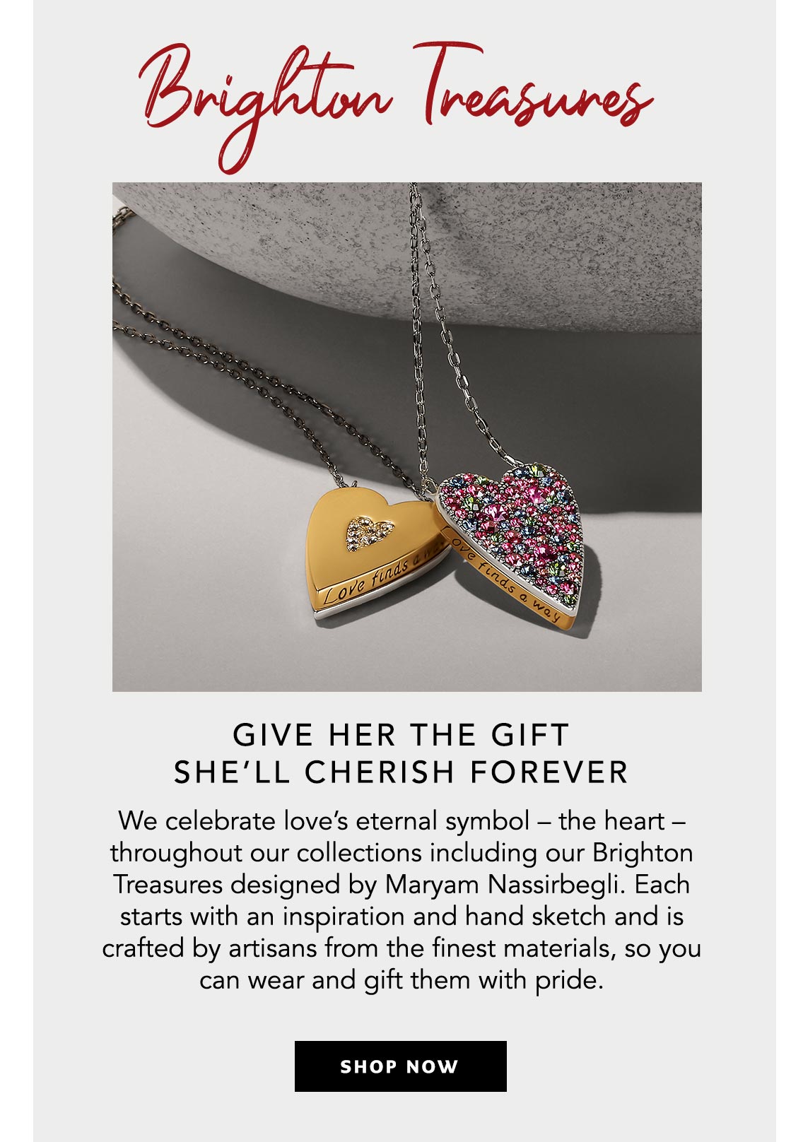 Brighton Treasures - Give Her the Gift She'll Cherish Forever - We celebrate love's eternal symbol - the heart - throughout our collections including our Brighton Treasures designed by Maryam Nassirbegli. Each starts with an inspiration and hand sketch and is crafted by artisans from the finest materials, so you can wear and gift them with pride. - Shop Now