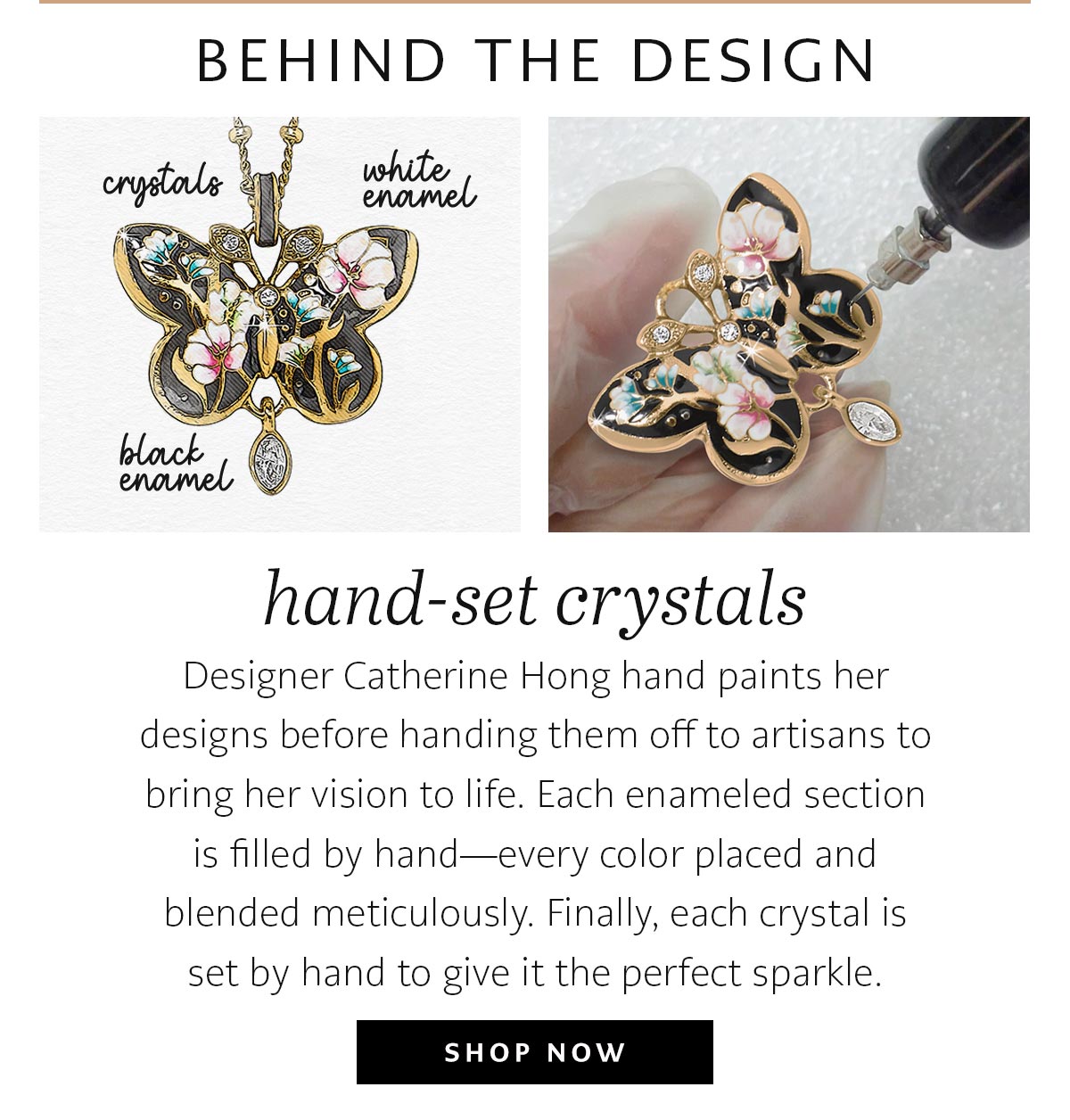 Behind The Design - Hand-Set Crystals - Designer Catherine Hong hand paints her designs before handing them off to artisans to bring her vision to life. Each enameled section is filled by hand - every color placed and blended meticulously. Finally, each crystal is set by hand to give it the perfect sparkle. - Shop Now