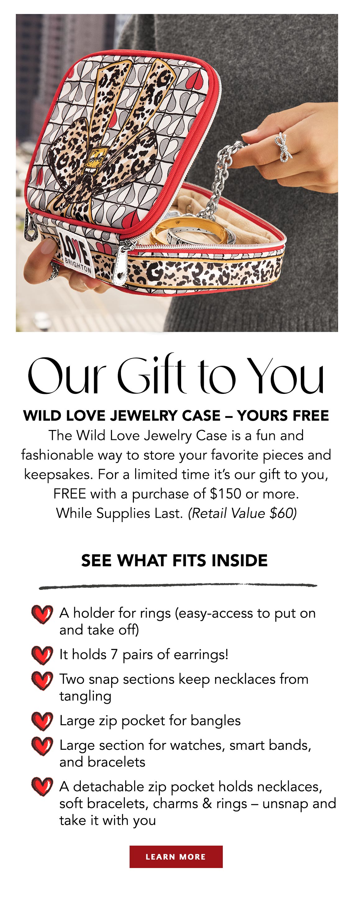 Our Gift To You - Wild Love Jewelry Case - Yours Free - The Wild Love Jewelry Case is a fun and fashionable way to store your favorite pieces and keepsakes. For a limited time it's our gift to you, free with a purchase of one hundred fifty dollars or more. While Supplies Last. (Retail Value sixty dollars) - See What Fits Inside: A holder for rings (easy-access to put on and take off). - It holds seven pairs of earrings! - Two snap sections keep necklaces from tangling. - Large zip pocket for bangles. - Large section for watches, smart bands, and bracelets. - A detachable zip pocket holds necklaces, soft bracelets, charms and rings - unsnap and take it with you. - Learn More