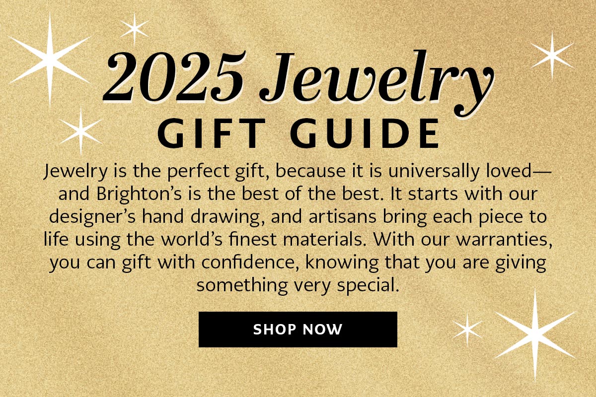 Two Thousand Twenty Five Jewelry Gift Guide - Jewelry is the perfect gift, because it is universally loved and Brighton's is the best of the best. It starts with our designer's hand drawing, and artisans bring each piece to life using the world's finest materials. With our warranties, you can gift with confidence, knowing that you are giving something very special. - Shop Now